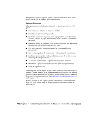 Una presentación solo se puede agregar a los conjuntos de un plano como
plano una vez que se haya inicializado y guardado.
Resumen del proceso
Al preparar una presentación, normalmente se sigue un proceso con estos
pasos:
■ Cree un modelo del tema en el espacio modelo.
■ Inicializar una presentación guardada.
■ Precise los parámetros de presentación de página tales como dispositivo
de salida, tamaño de papel, área de dibujo, escala de salida y orientación
del dibujo.
■ Inserte un cuadro de rotulación en la presentación (salvo que la plantilla
de dibujo que esté utilizando ya contenga uno).
■ Cree una capa nueva para utilizarla para las ventanas gráficas de
presentación.
■ Cree ventanas gráficas de presentación y colóquelas en la presentación.
■ Establezca la orientación, escala y visibilidad de capa de la vista en cada
ventana gráfica de presentación.
■ Añada cotas y anotaciones a la presentación según sea necesario.
■ Desactive la capa que contiene las ventanas gráficas de presentación.
■ Salida de la presentación.
También puede utilizar objetos de tipo si desea anotar un dibujo en un espacio
modelo y ajustar la escala de las anotaciones automáticamente. Para obtener
más información acerca del uso de objetos anotativos y el ajuste de escala de
las anotaciones automáticamente, véase Aplicación de una escala a anotaciones
en la página 1414.
El resto de temas de este capítulo proporciona detalles adicionales sobre la
creación, uso y modificación de presentaciones y de ventanas gráficas de
presentación.
462 | Capítulo 14 Creación de presentaciones de dibujo con varias vistas (espacio papel)
Ofrecido por www.electromanuales.com
 