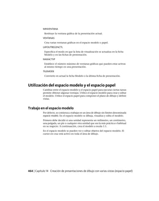 MINVENTANA
Restituye la ventana gráfica de la presentación actual.
VENTANAS
Crea varias ventanas gráficas en el espacio modelo o papel.
LAYOUTREGENCTL
Especifica el modo en que la lista de visualización se actualiza en la ficha
Modelo y en las fichas de presentación.
MAXACTVP
Establece el número máximo de ventanas gráficas que pueden estar activas
al mismo tiempo en una presentación.
TILEMODE
Convierte en actual la ficha Modelo o la última ficha de presentación.
Utilización del espacio modelo y el espacio papel
Cambiar entre el espacio modelo y el espacio papel para ejecutar ciertas tareas
permite obtener algunas ventajas. Utilice el espacio modelo para crear y editar
el modelo. Utilice el espacio papel para componer el plano de dibujo y definir
vistas.
Trabajo en el espacio modelo
Por defecto, se comienza a trabajar en un área de dibujo sin límites denominada
espacio modelo. En el espacio modelo se dibuja, visualiza y edita el modelo.
Primero debe decidir si una unidad representa un milímetro, un centímetro,
una pulgada, un pie o cualquier otra unidad que sea la más práctica o habitual
en su negocio. A continuación, crea el modelo a escala 1:1.
En el espacio modelo se pueden ver y editar objetos del espacio modelo. El
cursor en cruz está activo en toda el área de dibujo.
464 | Capítulo 14 Creación de presentaciones de dibujo con varias vistas (espacio papel)
Ofrecido por www.electromanuales.com
 