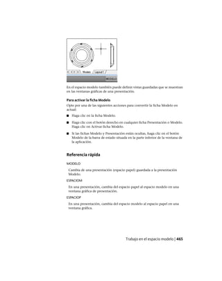 En el espacio modelo también puede definir vistas guardadas que se muestran
en las ventanas gráficas de una presentación.
Para activar la ficha Modelo
Opte por una de las siguientes acciones para convertir la ficha Modelo en
actual:
■ Haga clic en la ficha Modelo.
■ Haga clic con el botón derecho en cualquier ficha Presentación o Modelo.
Haga clic en Activar ficha Modelo.
■ Si las fichas Modelo y Presentación están ocultas, haga clic en el botón
Modelo de la barra de estado situada en la parte inferior de la ventana de
la aplicación.
Referencia rápida
MODELO
Cambia de una presentación (espacio papel) guardada a la presentación
Modelo.
ESPACIOM
En una presentación, cambia del espacio papel al espacio modelo en una
ventana gráfica de presentación.
ESPACIOP
En una presentación, cambia del espacio modelo al espacio papel en una
ventana gráfica.
Trabajo en el espacio modelo | 465
Ofrecido por www.electromanuales.com
 