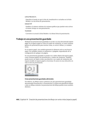 LAYOUTREGENCTL
Especifica el modo en que la lista de visualización se actualiza en la ficha
Modelo y en las fichas de presentación.
MAXACTVP
Establece el número máximo de ventanas gráficas que pueden estar activas
al mismo tiempo en una presentación.
TILEMODE
Convierte en actual la ficha Modelo o la última ficha de presentación.
Trabajo en una presentación guardada
Mediante las presentaciones guardadas se accede a un área denominada espacio
papel. En el espacio papel se coloca el cuadro de rotulación, se crean ventanas
gráficas de presentación para mostrar vistas, se acota el dibujo y se añaden
notas.
En el espacio papel, una unidad representa la distancia real en una hoja de
papel. Las unidades estarán en milímetros o pulgadas, dependiendo de la
configuración de aplique a la página.
En una presentación guardada se pueden ver y editar objetos del espacio papel,
como ventanas gráficas de presentación y cuadros de rotulación. También
puede mover un objeto (como una directriz o un cuadro de rotulación) del
espacio modelo al espacio papel (o viceversa). El cursor en cruz está activo en
toda el área de presentación.
Crear presentaciones guardadas adicionales
Por defecto, un dibujo nuevo comienza con dos presentaciones guardadas
denominadas Presentación1 y Presentación2. Si utiliza una plantilla de dibujo
o abre un dibujo existente, las presentaciones del dibujo pueden tener nombres
distintos.
466 | Capítulo 14 Creación de presentaciones de dibujo con varias vistas (espacio papel)
Ofrecido por www.electromanuales.com
 