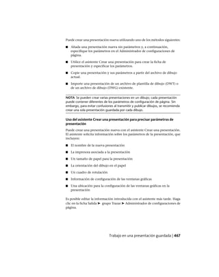 Puede crear una presentación nueva utilizando uno de los métodos siguientes:
■ Añada una presentación nueva sin parámetros y, a continuación,
especifique los parámetros en el Administrador de configuraciones de
página.
■ Utilice el asistente Crear una presentación para crear la ficha de
presentación y especificar los parámetros.
■ Copie una presentación y sus parámetros a partir del archivo de dibujo
actual.
■ Importe una presentación de un archivo de plantilla de dibujo (DWT) o
de un archivo de dibujo (DWG) existente.
NOTA Se pueden crear varias presentaciones en un dibujo; cada presentación
puede contener diferentes de los parámetros de configuración de página. Sin
embargo, para evitar confusiones al transmitir y publicar dibujos, se recomienda
crear una sola presentación guardada por cada dibujo.
Uso del asistente Crear una presentación para precisar parámetros de
presentación
Puede crear una presentación nueva con el asistente Crear una presentación.
El asistente solicita información sobre los parámetros de la presentación, que
incluyen:
■ El nombre de la nueva presentación
■ La impresora asociada a la presentación
■ Un tamaño de papel para la presentación
■ La orientación del dibujo en el papel
■ Un cuadro de rotulación
■ Información de configuración de las ventanas gráficas
■ Una ubicación para la configuración de las ventanas gráficas en la
presentación
Es posible editar la información introducida con el asistente más tarde. Haga
clic en la ficha Salida ➤ grupo Trazar ➤ Administrador de configuraciones de
página.
Trabajo en una presentación guardada | 467
Ofrecido por www.electromanuales.com
 