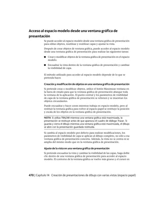 Acceso al espacio modelo desde una ventana gráfica de
presentación
Se puede acceder al espacio modelo desde una ventana gráfica de presentación
para editar objetos, inutilizar y reutilizar capas y ajustar la vista.
Después de crear objetos de ventana gráfica, puede acceder al espacio modelo
desde una ventana gráfica de presentación para realizar las siguientes tareas:
■ Crear y modificar objetos de la ventana gráfica de presentación en el espacio
modelo.
■ Encuadrar la vista dentro de la ventana gráfica de presentación y cambiar
la visibilidad de capa.
El método utilizado para acceder al espacio modelo depende de lo que se
pretenda hacer.
Creación y modificación de objetos en una ventana gráfica de presentación
Si pretende crear o modificar objetos, utilice el botón Maximizar ventana en
la barra de estado para que la ventana gráfica de presentación abarque toda
la ventana de la aplicación. El punto central y los parámetros de visibilidad
de capa de la ventana gráfica de presentación se retienen y se muestran los
objetos circundantes.
Puede encuadrar y hacer zoom mientras trabaja en espacio modelo, pero al
restituir la ventana gráfica para volver al espacio papel se restituye la posición
y escala de los objetos en la ventana gráfica de presentación.
NOTA Si utiliza TRAZAR mientras una ventana gráfica está maximizada, la
presentación se restituye antes de que aparezca el cuadro de diálogo Trazar. Si
guarda y cierra el dibujo mientras una ventana gráfica está maximizada, el dibujo
se abre con la presentación guardada restituida.
Si cambia al espacio modelo por defecto para realizar modificaciones, los
parámetros de visibilidad de capa se aplican al dibujo completo, no sólo a esa
ventana gráfica de presentación concreta. Además, la vista no se centra ni se
amplia del mismo modo que en la ventana gráfica de presentación.
Ajuste de la vista en una ventana gráfica de presentación
Si pretende encuadrar la vista y cambiar la visibilidad de las capas, haga doble
clic dentro de una ventana gráfica de presentación para acceder al espacio
modelo. El contorno de la ventana gráfica se vuelve más grueso y el cursor en
470 | Capítulo 14 Creación de presentaciones de dibujo con varias vistas (espacio papel)
Ofrecido por www.electromanuales.com
 