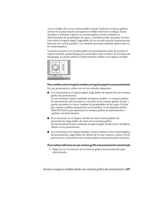 cruz es visible sólo en la ventana gráfica actual. Todas las ventanas gráficas
activas en la presentación permanecen visibles mientras se trabaja. Puede
inutilizar y reutilizar capas en la ventana gráfica actual mediante la
Administrador de propiedades de capas, y también puede encuadrar la vista.
Para volver al espacio papel, haga doble clic en un área vacía de la presentación
fuera de una ventana gráfica. Los cambios que haya realizado aparecerán en
la ventana gráfica.
Si ajusta la escala en la ventana gráfica de presentación antes de acceder al
espacio modelo, puede bloquear la escala para evitar cambios. Si la escala está
bloqueada, no podrá utilizar ZOOM mientras trabaje en el espacio modelo.
Paracambiarentreelespaciomodeloyelespaciopapelenunapresentación
En una presentación, utilice uno de los métodos siguientes:
■ Si se encuentra en el espacio papel, haga doble clic dentro de una ventana
gráfica de presentación.
En ese momento habrá cambiado al espacio modelo. La ventana gráfica
de presentación seleccionada se convierte en la ventana gráfica actual, y
puede encuadrar la vista y cambiar las propiedades de las capas. Si tiene
que realizar cambios importantes en el modelo, se recomienda utilizar
MAXVENTANA para maximizar la ventana gráfica de presentación o
cambiar a la ficha Modelo.
■ Si se encuentra en el espacio modelo en una ventana gráfica de
presentación, haga doble clic fuera de la ventana gráfica.
En este momento habrá cambiado al espacio papel. Puede crear y modificar
objetos en la presentación.
■ Si se encuentra en el espacio modelo y desea cambiar a otra ventana gráfica
de presentación, haga doble clic dentro de la otra ventana o pulse Ctrl+R
para recorrer cíclicamente las ventanas gráficas de presentación existentes.
Pararealizaredicionesenunaventanagráficadepresentaciónmaximizada
1 Haga clic en el contorno de la ventana gráfica de presentación para
seleccionarla.
Acceso al espacio modelo desde una ventana gráfica de presentación | 471
Ofrecido por www.electromanuales.com
 