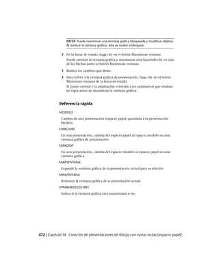 NOTA Puede maximizar una ventana gráfica bloqueada y modificar objetos.
Al restituir la ventana gráfica, ésta se vuelve a bloquear.
2 En la barra de estado, haga clic en el botón Maximizar ventana.
Puede restituir la ventana gráfica y maximizar otra haciendo clic en una
de las flechas junto al botón Maximizar ventana.
3 Realice los cambios que desee.
4 Para volver a la ventana gráfica de presentación, haga clic en el botón
Minimizar ventana de la barra de estado.
El punto central y la ampliación volverán a los parámetros que estaban
en vigor antes de maximizar la ventana gráfica.
Referencia rápida
MODELO
Cambia de una presentación (espacio papel) guardada a la presentación
Modelo.
ESPACIOM
En una presentación, cambia del espacio papel al espacio modelo en una
ventana gráfica de presentación.
ESPACIOP
En una presentación, cambia del espacio modelo al espacio papel en una
ventana gráfica.
MAXVENTANA
Expande la ventana gráfica de la presentación actual para su edición.
MINVENTANA
Restituye la ventana gráfica de la presentación actual.
VPMAXIMIZEDSTATE
Indica si la ventana gráfica está maximizada o no.
472 | Capítulo 14 Creación de presentaciones de dibujo con varias vistas (espacio papel)
Ofrecido por www.electromanuales.com
 