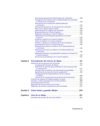 Presentación general del Administrador de contenidos . . . . . . 109
Descripción de la relación entre el Administrador de contenidos
y el Servicio de contenidos . . . . . . . . . . . . . . . . . . . . 110
Descripción de la ventana del Administrador de
contenidos . . . . . . . . . . . . . . . . . . . . . . . . . . . . 112
Descripción del proceso de indexación de contenido . . . . . . . 117
Qué es una carpeta inspeccionada . . . . . . . . . . . . . . . . . 120
Administración de orígenes de contenido . . . . . . . . . . . . . 122
Búsqueda básica en Content Explorer . . . . . . . . . . . . . . . 135
Búsqueda avanzada en Content Explorer . . . . . . . . . . . . . 136
Administración de búsquedas guardadas en Content
Explorer . . . . . . . . . . . . . . . . . . . . . . . . . . . . . 138
Examinar carpetas con Content Explorer . . . . . . . . . . . . . 141
Filtrar resultados en Content Explorer . . . . . . . . . . . . . . 142
Ordenar y agrupar los resultados de Content Explorer . . . . . . 144
Personalizar la vista de Content Explorer . . . . . . . . . . . . . 145
Realización de tareas con archivos en el Administrador de
contenidos . . . . . . . . . . . . . . . . . . . . . . . . . . . . 146
Realización de tareas con objetos en el Administrador de
contenidos . . . . . . . . . . . . . . . . . . . . . . . . . . . . 148
Búsquedas eficientes con propiedades creadas por el usuario en
Content Explorer . . . . . . . . . . . . . . . . . . . . . . . . . 150
Resolución de problemas con Content Explorer . . . . . . . . . 154
Capítulo 5 Personalización del entorno de dibujo . . . . . . . . . . . . . 161
Definición de las opciones de la interfaz . . . . . . . . . . . . . . . . 161
Configuración del área de dibujo . . . . . . . . . . . . . . . . . 161
Definición de opciones para modelado en 3D con proyección
en perspectiva . . . . . . . . . . . . . . . . . . . . . . . . . . 171
Alternar entre el modelo y las presentaciones guardadas . . . . . 177
Especificación de tipos de letra de la aplicación . . . . . . . . . . 183
Configuración del comportamiento de las ventanas
anclables . . . . . . . . . . . . . . . . . . . . . . . . . . . . . 189
Control de la visualización de las barras de herramientas . . . . 197
Creación de espacios de trabajo basados en tareas . . . . . . . . . . . 204
Guardar y restituir parámetros de interfaz (perfiles) . . . . . . . . . . . 208
Personalización del inicio . . . . . . . . . . . . . . . . . . . . . . . . 211
Reproducción de una macro de acciones . . . . . . . . . . . . . . . . 215
Migración de archivos y parámetros personalizados . . . . . . . . . . 217
Sección 3 Cómo iniciar y guardar dibujos . . . . . . . . . . . . . . 219
Capítulo 6 Inicio de un dibujo . . . . . . . . . . . . . . . . . . . . . . . . 221
Introducción al inicio de un nuevo dibujo . . . . . . . . . . . . . . . 221
Contenido | v
Ofrecido por www.electromanuales.com
 