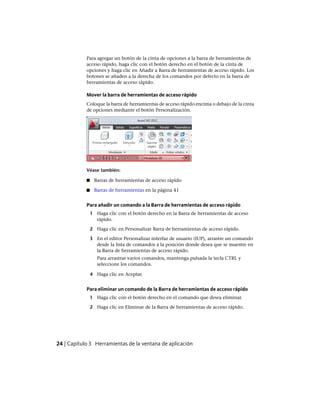 Para agregar un botón de la cinta de opciones a la barra de herramientas de
acceso rápido, haga clic con el botón derecho en el botón de la cinta de
opciones y haga clic en Añadir a Barra de herramientas de acceso rápido. Los
botones se añaden a la derecha de los comandos por defecto en la barra de
herramientas de acceso rápido.
Mover la barra de herramientas de acceso rápido
Coloque la barra de herramientas de acceso rápido encima o debajo de la cinta
de opciones mediante el botón Personalización.
Véase también:
■ Barras de herramientas de acceso rápido
■ Barras de herramientas en la página 41
Para añadir un comando a la Barra de herramientas de acceso rápido
1 Haga clic con el botón derecho en la Barra de herramientas de acceso
rápido.
2 Haga clic en Personalizar Barra de herramientas de acceso rápido.
3 En el editor Personalizar interfaz de usuario (IUP), arrastre un comando
desde la lista de comandos a la posición donde desea que se muestre en
la Barra de herramientas de acceso rápido.
Para arrastrar varios comandos, mantenga pulsada la tecla CTRL y
seleccione los comandos.
4 Haga clic en Aceptar.
Para eliminar un comando de la Barra de herramientas de acceso rápido
1 Haga clic con el botón derecho en el comando que desea eliminar.
2 Haga clic en Eliminar de la Barra de herramientas de acceso rápido.
24 | Capítulo 3 Herramientas de la ventana de aplicación
Ofrecido por www.electromanuales.com
 