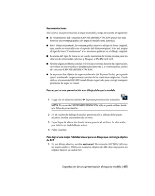 Recomendaciones
Al exportar una presentación al espacio modelo, tenga en cuenta lo siguiente:
■ El rendimiento del comando EXPORTARPRESENTACION puede ser más
lento si una ventana gráfica del espacio modelo está activada.
■ En el dibujo exportado, la ventana gráfica muestra el tipo de línea original,
que puede no coincidir con el aspecto del dibujo original. Si es así, asigne
el tipo de línea “Continuous” a las ventanas gráficas en el dibujo original.
■ La escala del tipo de línea no se puede mantener de forma precisa para los
objetos de referencias externas y bloques si PSLTSCALE es 0.
■ Si tiene algún problema con las referencias externas durante la exportación,
desenlace las no resueltas o únalas manualmente y, a continuación, utilice
el comando EXPORTARPRESENTACION.
■ Se exportan los objetos de supersombreado (de Express Tools), pero puede
que el sombreado no permanezca dentro de los contornos originales. Puede
utilizar el comando RECORTA en el dibujo exportado para corregir cualquier
problema de aspecto visual.
Para exportar una presentación a un dibujo del espacio modelo
1 Haga clic en el menú Archivo ➤ Exportar presentación a modelo.
NOTA El comando EXPORTARPRESENTACION sólo se puede utilizar desde
una ficha de presentación.
2 En el cuadro de diálogo Exportar presentación a dibujo del espacio
modelo, escriba un nombre de archivo.
3 Especifique la ubicación donde desea guardar el archivo. La ubicación
por defecto es la del dibujo actual.
4 Pulse Guardar.
Para lograr una mejor fidelidad visual para un dibujo que contenga objetos
de AEC
1 En un dibujo abierto, escriba aectoacad. El comando AECTOACAD crea
un nuevo archivo DWG con todos los objetos de AEC descompuestos en
objetos básicos de AutoCAD.
Exportación de una presentación al espacio modelo | 475
Ofrecido por www.electromanuales.com
 