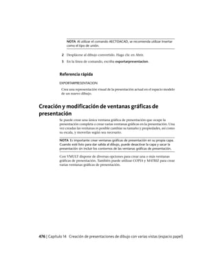 NOTA Al utilizar el comando AECTOACAD, se recomienda utilizar Insertar
como el tipo de unión.
2 Desplácese al dibujo convertido. Haga clic en Abrir.
3 En la línea de comando, escriba exportarpresentacion.
Referencia rápida
EXPORTARPRESENTACION
Crea una representación visual de la presentación actual en el espacio modelo
de un nuevo dibujo.
Creación y modificación de ventanas gráficas de
presentación
Se puede crear una única ventana gráfica de presentación que ocupe la
presentación completa o crear varias ventanas gráficas en la presentación. Una
vez creadas las ventanas es posible cambiar su tamaño y propiedades, así como
su escala, y moverlas según sea necesario.
NOTA Es importante crear ventanas gráficas de presentación en su propia capa.
Cuando esté listo para dar salida al dibujo, puede desactivar la capa y sacar la
presentación sin incluir los contornos de las ventanas gráficas de presentación.
Con VMULT dispone de diversas opciones para crear una o más ventanas
gráficas de presentación. También puede utilizar COPIA y MATRIZ para crear
varias ventanas gráficas de presentación.
476 | Capítulo 14 Creación de presentaciones de dibujo con varias vistas (espacio papel)
Ofrecido por www.electromanuales.com
 