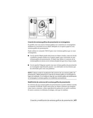 Creación de ventanas gráficas de presentación no rectangulares
Es posible crear una nueva ventana gráfica con contornos no rectangulares
mediante la conversión de un objeto dibujado en el espacio papel en una
ventana gráfica de presentación.
Puede utilizar el comando VMULT para crear ventanas gráficas que no sean
rectangulares.
■ Con la opción Objeto puede seleccionar un objeto cerrado, como un círculo
o polilínea cerrada creados en el espacio papel, para convertirlo en una
ventana gráfica de presentación. El objeto que define el contorno de la
ventana gráfica se asocia con la ventana después de que ésta se haya creado.
■ Con la opción Poligonal, puede crear una ventana gráfica de presentación
no rectangular especificando puntos. Las solicitudes son las mismas que
las solicitudes para crear una polilínea.
NOTA Si desea ocultar la visualización del contorno de una ventana gráfica de
presentación, deberá desactivar la capa de la ventana gráfica no rectangular en
lugar de inutilizarla. Si se inutiliza la capa de una ventana gráfica de presentación
no rectangular, la ventana gráfica no se delimita correctamente.
Redefinición de contornos de la ventana gráfica de presentación
El contorno de una ventana gráfica de presentación se puede redefinir usando
el comando VGDELIM. Puede seleccionar un objeto existente que designar
como nuevo contorno, o bien especificar los puntos de un nuevo contorno.
El nuevo contorno no delimita el antiguo, sino que lo redefine.
Creación y modificación de ventanas gráficas de presentación | 477
Ofrecido por www.electromanuales.com
 