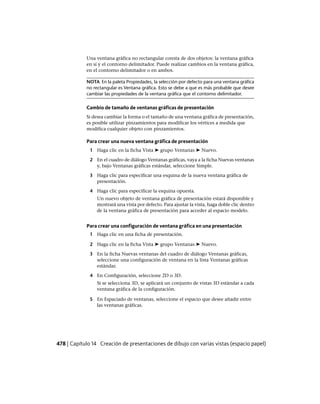 Una ventana gráfica no rectangular consta de dos objetos: la ventana gráfica
en sí y el contorno delimitador. Puede realizar cambios en la ventana gráfica,
en el contorno delimitador o en ambos.
NOTA En la paleta Propiedades, la selección por defecto para una ventana gráfica
no rectangular es Ventana gráfica. Esto se debe a que es más probable que desee
cambiar las propiedades de la ventana gráfica que el contorno delimitador.
Cambio de tamaño de ventanas gráficas de presentación
Si desea cambiar la forma o el tamaño de una ventana gráfica de presentación,
es posible utilizar pinzamientos para modificar los vértices a medida que
modifica cualquier objeto con pinzamientos.
Para crear una nueva ventana gráfica de presentación
1 Haga clic en la ficha Vista ➤ grupo Ventanas ➤ Nuevo.
2 En el cuadro de diálogo Ventanas gráficas, vaya a la ficha Nuevas ventanas
y, bajo Ventanas gráficas estándar, seleccione Simple.
3 Haga clic para especificar una esquina de la nueva ventana gráfica de
presentación.
4 Haga clic para especificar la esquina opuesta.
Un nuevo objeto de ventana gráfica de presentación estará disponible y
mostrará una vista por defecto. Para ajustar la vista, haga doble clic dentro
de la ventana gráfica de presentación para acceder al espacio modelo.
Para crear una configuración de ventana gráfica en una presentación
1 Haga clic en una ficha de presentación.
2 Haga clic en la ficha Vista ➤ grupo Ventanas ➤ Nuevo.
3 En la ficha Nuevas ventanas del cuadro de diálogo Ventanas gráficas,
seleccione una configuración de ventana en la lista Ventanas gráficas
estándar.
4 En Configuración, seleccione 2D o 3D.
Si se selecciona 3D, se aplicará un conjunto de vistas 3D estándar a cada
ventana gráfica de la configuración.
5 En Espaciado de ventanas, seleccione el espacio que desee añadir entre
las ventanas gráficas.
478 | Capítulo 14 Creación de presentaciones de dibujo con varias vistas (espacio papel)
Ofrecido por www.electromanuales.com
 