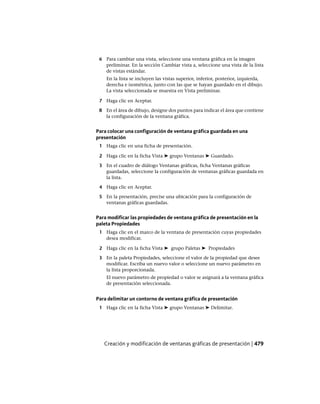 6 Para cambiar una vista, seleccione una ventana gráfica en la imagen
preliminar. En la sección Cambiar vista a, seleccione una vista de la lista
de vistas estándar.
En la lista se incluyen las vistas superior, inferior, posterior, izquierda,
derecha e isométrica, junto con las que se hayan guardado en el dibujo.
La vista seleccionada se muestra en Vista preliminar.
7 Haga clic en Aceptar.
8 En el área de dibujo, designe dos puntos para indicar el área que contiene
la configuración de la ventana gráfica.
Para colocar una configuración de ventana gráfica guardada en una
presentación
1 Haga clic en una ficha de presentación.
2 Haga clic en la ficha Vista ➤ grupo Ventanas ➤ Guardado.
3 En el cuadro de diálogo Ventanas gráficas, ficha Ventanas gráficas
guardadas, seleccione la configuración de ventanas gráficas guardada en
la lista.
4 Haga clic en Aceptar.
5 En la presentación, precise una ubicación para la configuración de
ventanas gráficas guardadas.
Para modificar las propiedades de ventana gráfica de presentación en la
paleta Propiedades
1 Haga clic en el marco de la ventana de presentación cuyas propiedades
desea modificar.
2 Haga clic en la ficha Vista ➤ grupo Paletas ➤ Propiedades
3 En la paleta Propiedades, seleccione el valor de la propiedad que desee
modificar. Escriba un nuevo valor o seleccione un nuevo parámetro en
la lista proporcionada.
El nuevo parámetro de propiedad o valor se asignará a la ventana gráfica
de presentación seleccionada.
Para delimitar un contorno de ventana gráfica de presentación
1 Haga clic en la ficha Vista ➤ grupo Ventanas ➤ Delimitar.
Creación y modificación de ventanas gráficas de presentación | 479
Ofrecido por www.electromanuales.com
 
