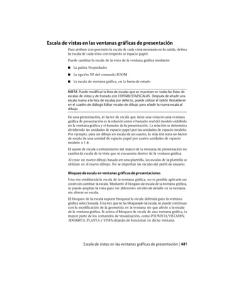 Escala de vistas en las ventanas gráficas de presentación
Para atribuir con precisión la escala de cada vista mostrada en la salida, defina
la escala de cada vista con respecto al espacio papel.
Puede cambiar la escala de la vista de la ventana gráfica mediante
■ La paleta Propiedades
■ La opción XP del comando ZOOM
■ La escala de ventana gráfica, en la barra de estado
NOTA Puede modificar la lista de escalas que se muestran en todas las listas de
escalas de vistas y de trazado con EDITARLISTAESCALAS. Después de añadir una
escala nueva a la lista de escalas por defecto, puede utilizar el botón Restablecer
en el cuadro de diálogo Editar escalas de dibujo para añadir la nueva escala al
dibujo.
En una presentación, el factor de escala que tiene una vista en una ventana
gráfica de presentación es la relación entre el tamaño real del modelo exhibido
en la ventana gráfica y el tamaño de la presentación. La relación se determina
dividiendo las unidades de espacio papel por las unidades de espacio modelo.
Por ejemplo, para un dibujo en escala de un cuarto, la relación sería un factor
de escala de una unidad de espacio papel por cuatro unidades de espacio
modelo o 1:4.
El ajuste de escala o estiramiento del marco de la ventana de presentación no
cambia la escala de la vista que se encuentra dentro de la ventana gráfica.
Al crear un nuevo dibujo basado en una plantilla, las escalas de la plantilla se
utilizan en el nuevo dibujo. No se importan las escalas del perfil de usuario.
Bloqueo de escala en ventanas gráficas de presentaciones
Una vez establecida la escala de la ventana gráfica, no es posible aplicarle un
zoom sin cambiar la escala. Mediante el bloqueo de escala de la ventana gráfica,
se puede ampliar la vista para ver diferentes niveles de detalle en la ventana
sin alterar su escala.
El bloqueo de la escala supone bloquear la escala definida para la ventana
gráfica seleccionada. Una vez que se ha bloqueado la escala, se puede continuar
con la modificación de la geometría en la ventana sin que afecte a la escala
de la ventana gráfica. Si activa el bloqueo de escala de una ventana gráfica, la
mayor parte de los comandos de visualización, como PTOVISTA,VISTADIN,
3DORBITA, PLANTA y VISTA dejarán de funcionar en dicha ventana.
Escala de vistas en las ventanas gráficas de presentación | 481
Ofrecido por www.electromanuales.com
 