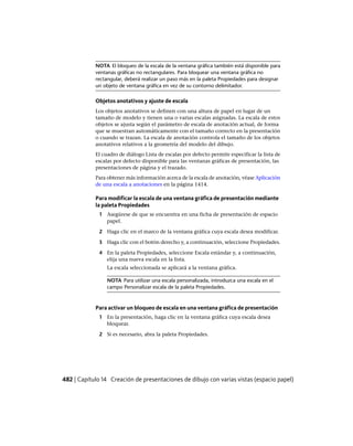 NOTA El bloqueo de la escala de la ventana gráfica también está disponible para
ventanas gráficas no rectangulares. Para bloquear una ventana gráfica no
rectangular, deberá realizar un paso más en la paleta Propiedades para designar
un objeto de ventana gráfica en vez de su contorno delimitador.
Objetos anotativos y ajuste de escala
Los objetos anotativos se definen con una altura de papel en lugar de un
tamaño de modelo y tienen una o varias escalas asignadas. La escala de estos
objetos se ajusta según el parámetro de escala de anotación actual, de forma
que se muestran automáticamente con el tamaño correcto en la presentación
o cuando se trazan. La escala de anotación controla el tamaño de los objetos
anotativos relativos a la geometría del modelo del dibujo.
El cuadro de diálogo Lista de escalas por defecto permite especificar la lista de
escalas por defecto disponible para las ventanas gráficas de presentación, las
presentaciones de página y el trazado.
Para obtener más información acerca de la escala de anotación, véase Aplicación
de una escala a anotaciones en la página 1414.
Para modificar la escala de una ventana gráfica de presentación mediante
la paleta Propiedades
1 Asegúrese de que se encuentra en una ficha de presentación de espacio
papel.
2 Haga clic en el marco de la ventana gráfica cuya escala desea modificar.
3 Haga clic con el botón derecho y, a continuación, seleccione Propiedades.
4 En la paleta Propiedades, seleccione Escala estándar y, a continuación,
elija una nueva escala en la lista.
La escala seleccionada se aplicará a la ventana gráfica.
NOTA Para utilizar una escala personalizada, introduzca una escala en el
campo Personalizar escala de la paleta Propiedades.
Para activar un bloqueo de escala en una ventana gráfica de presentación
1 En la presentación, haga clic en la ventana gráfica cuya escala desea
bloquear.
2 Si es necesario, abra la paleta Propiedades.
482 | Capítulo 14 Creación de presentaciones de dibujo con varias vistas (espacio papel)
Ofrecido por www.electromanuales.com
 