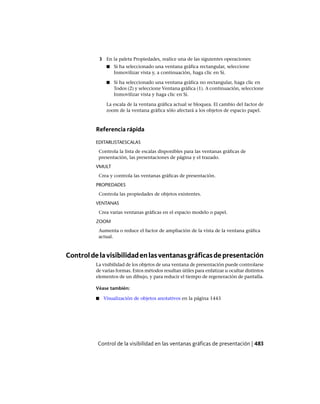 3 En la paleta Propiedades, realice una de las siguientes operaciones:
■ Si ha seleccionado una ventana gráfica rectangular, seleccione
Inmovilizar vista y, a continuación, haga clic en Sí.
■ Si ha seleccionado una ventana gráfica no rectangular, haga clic en
Todos (2) y seleccione Ventana gráfica (1). A continuación, seleccione
Inmovilizar vista y haga clic en Sí.
La escala de la ventana gráfica actual se bloquea. El cambio del factor de
zoom de la ventana gráfica sólo afectará a los objetos de espacio papel.
Referencia rápida
EDITARLISTAESCALAS
Controla la lista de escalas disponibles para las ventanas gráficas de
presentación, las presentaciones de página y el trazado.
VMULT
Crea y controla las ventanas gráficas de presentación.
PROPIEDADES
Controla las propiedades de objetos existentes.
VENTANAS
Crea varias ventanas gráficas en el espacio modelo o papel.
ZOOM
Aumenta o reduce el factor de ampliación de la vista de la ventana gráfica
actual.
Controldelavisibilidadenlasventanasgráficasdepresentación
La visibilidad de los objetos de una ventana de presentación puede controlarse
de varias formas. Estos métodos resultan útiles para enfatizar u ocultar distintos
elementos de un dibujo, y para reducir el tiempo de regeneración de pantalla.
Véase también:
■ Visualización de objetos anotativos en la página 1443
Control de la visibilidad en las ventanas gráficas de presentación | 483
Ofrecido por www.electromanuales.com
 