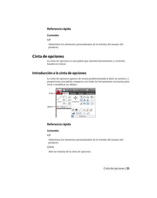 Referencia rápida
Comandos
IUP
Administra los elementos personalizados de la interfaz del usuario del
producto.
Cinta de opciones
La cinta de opciones es una paleta que muestra herramientas y controles
basados en tareas.
Introducción a la cinta de opciones
La cinta de opciones aparece de forma predeterminada al abrir un archivo, y
proporciona una paleta compacta con todas las herramientas necesarias para
crear o modificar un dibujo.
Referencia rápida
Comandos
IUP
Administra los elementos personalizados de la interfaz del usuario del
producto.
CINTA
Abre la ventana de la cinta de opciones.
Cinta de opciones | 25
Ofrecido por www.electromanuales.com
 