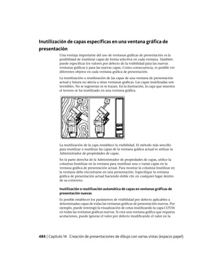 Inutilización de capas específicas en una ventana gráfica de
presentación
Una ventaja importante del uso de ventanas gráficas de presentación es la
posibilidad de inutilizar capas de forma selectiva en cada ventana. También
puede especificar los valores por defecto de la visibilidad para las nuevas
ventanas gráficas y para las nuevas capas. Como consecuencia, es posible ver
diferentes objetos en cada ventana gráfica de presentación.
La inutilización o reutilización de las capas de una ventana de presentación
actual y futura no afecta a otras ventanas gráficas. Las capas inutilizadas son
invisibles. No se regeneran ni se trazan. En la ilustración, la capa que muestra
el terreno se ha inutilizado en una ventana gráfica.
La reutilización de la capa restablece la visibilidad. El método más sencillo
para inutilizar o reutilizar las capas de la ventana gráfica actual es utilizar la
Administrador de propiedades de capas.
En la parte derecha de la Administrador de propiedades de capas, utilice la
columna Inutilizar en la ventana para inutilizar una o varias capas en la
ventana gráfica de presentación actual. Para mostrar la columna Inutilizar en
la ventana debe encontrarse en una presentación. Especifique la ventana
gráfica de presentación actual haciendo doble clic en cualquier lugar dentro
de su contorno.
Inutilización o reutilización automática de capas en ventanas gráficas de
presentación nuevas
Es posible establecer los parámetros de visibilidad por defecto aplicables a
determinadas capas de todas las ventanas gráficas de presentación nuevas. Por
ejemplo, puede restringir la visualización de cotas inutilizando la capa COTAS
en todas las ventanas gráficas nuevas. Si crea una ventana gráfica que requiera
acotaciones, puede ignorar el valor por defecto modificando el valor en la
484 | Capítulo 14 Creación de presentaciones de dibujo con varias vistas (espacio papel)
Ofrecido por www.electromanuales.com
 