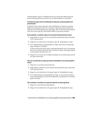 ventana gráfica actual. La modificación de los valores por defecto para las
nuevas ventanas gráficas no afecta a las ventanas gráficas ya existentes.
Creación de capas nuevas inutilizadas en todas las ventanas gráficas de
presentación
Se pueden crear nuevas capas que estén inutilizadas en todas las ventanas
gráficas de presentación nuevas y existentes. Más tarde podrá reutilizar las
capas de las ventanas gráficas que especifique. Ésta es una forma abreviada de
crear una nueva capa que sólo resulte visible en una única ventana.
Para inutilizar o reutilizar capas en la ventana de presentación actual
1 Haga doble clic dentro de una ventana de presentación para convertirla
en la ventana activa.
2 Haga clic en la ficha Inicio ➤ grupo Capas ➤ Propiedades de capa.
3 En el Administrador de propiedades de capas, seleccione las capas que
desee inutilizar o reutilizar.
Si desea seleccionar varias capas, mantenga pulsada la tecla Ctrl mientras
hace clic. Si desea seleccionar una secuencia de capas, mantenga pulsada
la tecla Mayús mientras hace clic.
4 Haga clic en el icono de la columna Inutilizar en la ventana para una de
las capas seleccionas.
Para ver una lista de las capas que están inutilizadas en la ventana gráfica
actual
1 Haga clic en una ficha de presentación.
2 Haga doble clic dentro de una ventana de presentación para convertirla
en la ventana activa.
3 Haga clic en la ficha Inicio ➤ grupo Capas ➤ Propiedades de capa.
4 En el Administrador de propiedades de capas, en la columna Inutilizar
en la ventana busque el icono de inutilización o reutilización en ventanas
gráficas actuales.
Para inutilizar o reutilizar las capas de todas las ventanas gráficas
1 Haga clic en una ficha de presentación.
2 Haga clic en la ficha Inicio ➤ grupo Capas ➤ Propiedades de capa.
Control de la visibilidad en las ventanas gráficas de presentación | 485
Ofrecido por www.electromanuales.com
 