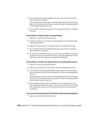 3 En el Administrador de propiedades de capas, seleccione las capas que
desee inutilizar o reutilizar.
Si desea seleccionar varias capas, mantenga pulsada la tecla Ctrl mientras
hace clic. Si desea seleccionar una secuencia de capas, mantenga pulsada
la tecla Mayús mientras hace clic.
4 En la columna Inutilizar, haga clic en el icono para inutilizar o reutilizar
las capas.
Para inutilizar o reutilizar capas en el espacio papel
1 Haga clic en una ficha de presentación.
2 Asegúrese de que se encuentra en el espacio papel (en la barra de estado,
está activado PAPEL).
3 Haga clic en la ficha Inicio ➤ grupo Capas ➤ Propiedades de capa.
4 En el Administrador de propiedades de capas, seleccione las capas que
desee inutilizar o reutilizar.
5 En la columna Inutilizar, haga clic en el icono para cambiar el estado de
las capas. El icono con un sol indica que la capa está reutilizada; el icono
con un copo de nieve indica que la capa está inutilizada.
Para inutilizar o reutilizar las capas de todas las ventanas gráficas nuevas
1 Haga clic en una ficha de presentación.
2 Haga clic en la ficha Inicio ➤ grupo Capas ➤ Propiedades de capa.
3 En el Administrador de propiedades de capas, seleccione las capas que
desee inutilizar o reutilizar automáticamente en todas las ventanas gráficas
que cree.
Si desea seleccionar varias capas, mantenga pulsada la tecla Ctrl mientras
hace clic. Si desea seleccionar una secuencia de capas, mantenga pulsada
la tecla Mayús mientras hace clic.
4 En la columna Inutilizar en las ventanas nuevas, haga clic en el icono
para cambiar el estado de las capas. El icono con un sol indica que la capa
está reutilizada; el icono con un copo de nieve indica que la capa está
inutilizada.
Paracrearnuevascapasqueesténinutilizadasentodaslasventanasgráficas
1 Haga clic en una ficha de presentación.
486 | Capítulo 14 Creación de presentaciones de dibujo con varias vistas (espacio papel)
Ofrecido por www.electromanuales.com
 