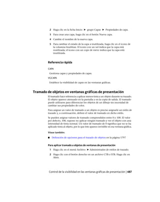 2 Haga clic en la ficha Inicio ➤ grupo Capas ➤ Propiedades de capa.
3 Para crear una capa, haga clic en el botón Nueva capa.
4 Cambie el nombre de la nueva capa.
5 Para cambiar el estado de la capa a inutilizada, haga clic en el icono de
la columna Inutilizar. El icono con un sol indica que la capa está
reutilizada; el icono con un copo de nieve indica que la capa está
inutilizada.
Referencia rápida
CAPA
Gestiona capas y propiedades de capas.
VGCAPA
Establece la visibilidad de capas en las ventanas gráficas.
Tramado de objetos en ventanas gráficas de presentación
El tramado hace referencia a aplicar menos tinta a un objeto durante su trazado.
El objeto aparece atenuado en la pantalla y en la copia de salida. El tramado
puede utilizarse para diferenciar los objetos de un dibujo sin necesidad de
cambiar sus propiedades de color.
Para asignar un valor de tramado a un objeto es preciso asignarle un estilo de
trazado y, a continuación, definir el valor de tramado en dicho estilo.
Se pueden asignar valores de tramado comprendidos entre 0 y 100. El valor
por defecto, 100, supone no aplicar ningún tramado y ver el objeto con una
intensidad de tinta normal. Un valor de tramado de 0 significa que no se ha
aplicado tinta al objeto, por lo que éste aparece invisible en esa ventana gráfica.
Véase también:
■ Definición de opciones para el trazado de objetos en la página 1797
Para aplicar tramado a objetos de ventanas de presentación
1 Haga clic en el menú Archivo ➤ Administrador de estilos de trazado.
2 Haga clic con el botón derecho en un archivo CTB o STB. Haga clic en
Abrir.
Control de la visibilidad en las ventanas gráficas de presentación | 487
Ofrecido por www.electromanuales.com
 