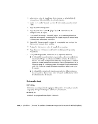 3 Seleccione el estilo de trazado que desea cambiar en la ficha Vista de
formulario del Editor de tablas de estilos de trazado.
4 Escriba en el cuadro Tramado un valor de intensidad que oscile entre 1
y 100.
5 Haga clic en Guardar y cerrar.
6 Haga clic en la ficha Salida ➤ grupo Trazar ➤ Administrador de
configuraciones de página.
7 En el cuadro de diálogo Configurar página, de la ficha Dispositivo de
impresión, seleccione la tabla de estilos de trazado editada de la lista Tabla
estilos trazado (asignación plumillas).
8 Haga doble clic dentro de la ventana de presentación que contiene los
objetos cuyo tramado desee cambiar.
9 Designe los objetos cuyo estilo de trazado desee cambiar.
10 Haga clic con el botón derecho del ratón en el área de dibujo y elija
Propiedades.
11 En la paleta Propiedades, utilice uno de los siguientes métodos:
■ Si utiliza tablas de estilo de trazado guardadas, seleccione en Estilo de
trazado el estilo que ha editado en el Editor de tablas de estilos de
trazado. Si el estilo no figura en la lista, elija Otro y defina la tabla de
estilos de trazado activa como el estilo de trazado que modificó en el
Editor de tablas de estilos de trazado. Seleccione el estilo modificado
en la lista Estilos de trazado del cuadro de diálogo Seleccionar estilo
de trazado.
■ Si utiliza tablas de estilos de trazado dependientes del color, junto a
Color, seleccione el color cuyo estilo de trazado modificó en el Editor
de tablas de estilos de trazado.
Referencia rápida
PREPPAGINA
Determina la configuración de la página, el dispositivo de trazado, el tamaño
de papel y otros parámetros para cada nueva presentación.
PROPIEDADES
Controla las propiedades de objetos existentes.
488 | Capítulo 14 Creación de presentaciones de dibujo con varias vistas (espacio papel)
Ofrecido por www.electromanuales.com
 