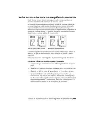 Activaciónodesactivacióndeventanasgráficasdepresentación
Puede ahorrar tiempo desactivando algunas de las ventanas gráficas de
presentación o limitando el número de ventanas activas.
La visualización simultánea de un número elevado de ventanas gráficas de
presentación activas puede afectar al rendimiento del sistema debido a la
regeneración del contenido de cada ventana. Puede ahorrar tiempo
desactivando algunas de las ventanas gráficas de presentación o limitando el
número de ventanas activas. La siguiente ilustración muestra los efectos de
desactivar dos ventanas gráficas de presentación.
Las ventanas gráficas de presentación nuevas están activadas por defecto. Si
desactiva las que no esté utilizando, podrá copiarlas sin esperar a que se
regeneren.
Si no desea trazar una ventana gráfica de presentación, puede desactivarla.
Para activar o desactivar el uso de la paleta Propiedades
1 Asegúrese de que se encuentra en una ficha de presentación de espacio
papel.
2 Haga clic en el marco de la ventana gráfica que desea activar o desactivar.
3 Haga clic en la ficha Inicio ➤ grupo Capas ➤ Propiedades de capa.
4 En la sección Varios de la paleta Propiedades, seleccione Act y, a
continuación, elija Sí o No para activar o desactivar la ventana gráfica.
En el caso de ventanas gráficas no rectangulares, seleccione Todos (2) en
la paleta Propiedades y, a continuación, seleccione Ventana gráfica (1)
antes de realizar cambios en las propiedades de la ventana.
Control de la visibilidad en las ventanas gráficas de presentación | 489
Ofrecido por www.electromanuales.com
 