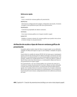 Referencia rápida
VMULT
Crea y controla las ventanas gráficas de presentación.
PREPPAGINA
Determina la configuración de la página, el dispositivo de trazado, el tamaño
de papel y otros parámetros para cada nueva presentación.
PROPIEDADES
Controla las propiedades de objetos existentes.
VENTANAS
Crea varias ventanas gráficas en el espacio modelo o papel.
MAXACTVP
Establece el número máximo de ventanas gráficas que pueden estar activas
al mismo tiempo en una presentación.
Atribución de escalas a tipos de línea en ventanas gráficas de
presentación
Se pueden aplicar escalas a tipos de línea en espacio papel, ya sea utilizando
unidades de dibujo del espacio en que se creó el dibujo o unidades de espacio
papel.
Puede definir la variable de sistema PSLTSCALE de forma que se mantenga la
misma escala de tipo de línea para los objetos mostrados con factores de zoom
diferentes en una presentación y en una ventana gráfica de presentación. Por
ejemplo, establezca la variable PSLTSCALE en 1 (valor por defecto), defina el
tipo de línea como trazo discontinuo y, a continuación, dibuje una línea en
una presentación de espacio papel.
En la presentación, cree una ventana gráfica con un factor de zoom de 1x,
convierta la ventana de presentación en actual y dibuje una línea utilizando
el mismo tipo de línea discontinuo. Las líneas discontinuas deben parecer
iguales. Si se cambia el factor de zoom de ventana a 2x, el ajuste a escala del
tipo de línea para la línea discontinua en la presentación y en la ventana de
la presentación será el mismo, independientemente de la diferencia del factor
de zoom.
490 | Capítulo 14 Creación de presentaciones de dibujo con varias vistas (espacio papel)
Ofrecido por www.electromanuales.com
 