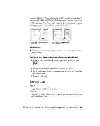 Cuando PSLTSCALE esté activada, también puede controlar la longitud de los
trazos con ESCALATL y CELTSCALE. En la ilustración siguiente, el patrón de
los tipos de línea del dibujo de la izquierda tiene la misma escala,
independientemente de la escala de la vista En el dibujo de la derecha, la escala
de los tipos de línea coincide con la escala de cada vista.
Véase también:
■ Configuración de la escala del grosor de línea de las presentaciones en la
página 1761
Para ajustar la escala de tipos de línea globalmente en espacio papel
1 Haga clic en la ficha Inicio ➤ grupo Propiedades ➤ Tipo de línea.
2 En el Administrador de tipos de línea, haga clic en Detalles.
3 En Factor de escala global, introduzca una escala global para aplicarla a
los tipos de línea.
4 Haga clic en Aceptar.
Referencia rápida
TIPOLIN
Carga, define y modifica tipos de línea.
PSLTSCALE
Controla la escala de tipo de línea de los objetos que aparecen en las ventanas
gráficas de espacio papel.
Atribución de escalas a tipos de línea en ventanas gráficas de presentación | 491
Ofrecido por www.electromanuales.com
 
