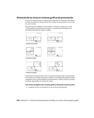 Alineación de las vistas en ventanas gráficas de presentación
Una de las formas de que se dispone para organizar los elementos del dibujo
consiste en alinear la vista de una de las ventanas de presentación con la vista
de otra ventana.
Para alineaciones angulares, horizontales y verticales, puede mover cada
ventana gráfica de presentación respecto a las distancias definidas por la
geometría mostrada del espacio modelo.
Para ajustar con precisión las vistas en una presentación puede crear geometría
de construcción, utilizar referencias a objetos en los objetos del espacio modelo
mostrados en las ventanas gráficas de presentación o utilizar una de las ayudas
de dibujo disponibles en la barra de estado.
Paraalinearlosobjetosentreventanasgráficasutilizandounalíneaauxiliar
1 Asegúrese de que se encuentra en una ficha de presentación.
492 | Capítulo 14 Creación de presentaciones de dibujo con varias vistas (espacio papel)
Ofrecido por www.electromanuales.com
 