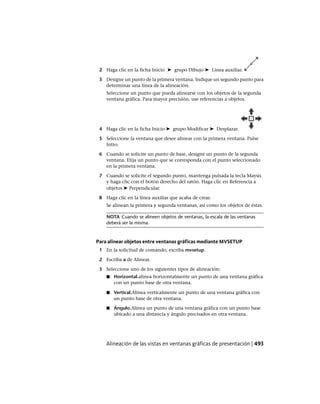2 Haga clic en la ficha Inicio ➤ grupo Dibujo ➤ Línea auxiliar.
3 Designe un punto de la primera ventana. Indique un segundo punto para
determinar una línea de la alineación.
Seleccione un punto que pueda alinearse con los objetos de la segunda
ventana gráfica. Para mayor precisión, use referencias a objetos.
4 Haga clic en la ficha Inicio ➤ grupo Modificar ➤ Desplazar.
5 Seleccione la ventana que desee alinear con la primera ventana. Pulse
Intro.
6 Cuando se solicite un punto de base, designe un punto de la segunda
ventana. Elija un punto que se corresponda con el punto seleccionado
en la primera ventana.
7 Cuando se solicite el segundo punto, mantenga pulsada la tecla Mayús
y haga clic con el botón derecho del ratón. Haga clic en Referencia a
objetos ➤ Perpendicular.
8 Haga clic en la línea auxiliar que acaba de crear.
Se alinean la primera y segunda ventanas, así como los objetos de éstas.
NOTA Cuando se alineen objetos de ventanas, la escala de las ventanas
deberá ser la misma.
Para alinear objetos entre ventanas gráficas mediante MVSETUP
1 En la solicitud de comando, escriba mvsetup.
2 Escriba a de Alinear.
3 Seleccione uno de los siguientes tipos de alineación:
■ Horizontal.alinea horizontalmente un punto de una ventana gráfica
con un punto base de otra ventana.
■ Vertical.Alinea verticalmente un punto de una ventana gráfica con
un punto base de otra ventana.
■ Ángulo.Alinea un punto de una ventana gráfica con un punto base
ubicado a una distancia y ángulo precisados en otra ventana.
Alineación de las vistas en ventanas gráficas de presentación | 493
Ofrecido por www.electromanuales.com
 