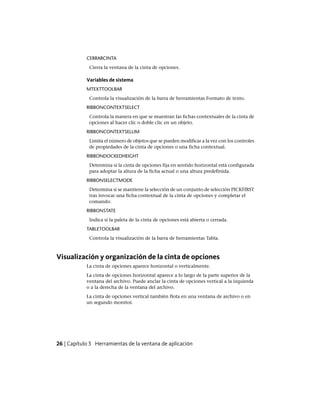 CERRARCINTA
Cierra la ventana de la cinta de opciones.
Variables de sistema
MTEXTTOOLBAR
Controla la visualización de la barra de herramientas Formato de texto.
RIBBONCONTEXTSELECT
Controla la manera en que se muestran las fichas contextuales de la cinta de
opciones al hacer clic o doble clic en un objeto.
RIBBONCONTEXTSELLIM
Limita el número de objetos que se pueden modificar a la vez con los controles
de propiedades de la cinta de opciones o una ficha contextual.
RIBBONDOCKEDHEIGHT
Determina si la cinta de opciones fija en sentido horizontal está configurada
para adoptar la altura de la ficha actual o una altura predefinida.
RIBBONSELECTMODE
Determina si se mantiene la selección de un conjunto de selección PICKFIRST
tras invocar una ficha contextual de la cinta de opciones y completar el
comando.
RIBBONSTATE
Indica si la paleta de la cinta de opciones está abierta o cerrada.
TABLETOOLBAR
Controla la visualización de la barra de herramientas Tabla.
Visualización y organización de la cinta de opciones
La cinta de opciones aparece horizontal o verticalmente.
La cinta de opciones horizontal aparece a lo largo de la parte superior de la
ventana del archivo. Puede anclar la cinta de opciones vertical a la izquierda
o a la derecha de la ventana del archivo.
La cinta de opciones vertical también flota en una ventana de archivo o en
un segundo monitor.
26 | Capítulo 3 Herramientas de la ventana de aplicación
Ofrecido por www.electromanuales.com
 