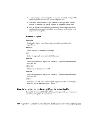 4 Asegúrese de que la ventana gráfica en la que se muestra la vista que debe
servir de referencia está activa. Precise un punto base.
5 Seleccione la ventana gráfica que contiene la vista que desee volver a
alinear. A continuación, precise el punto de alineación en esa vista.
6 Para las alineaciones angulares, especifique la distancia y el ángulo de
desplazamiento desde el punto base hasta el punto de alineación en la
segunda ventana gráfica.
Referencia rápida
DESPLAZA
Desplaza los objetos a una distancia determinada en una dirección
especificada.
MVSETUP
Define las especificaciones de un dibujo.
SCP
Define el origen y la orientación del SCP actual.
SIMBSCP
Controla la visibilidad, la posición, el aspecto y la posibilidad de selección
del icono SCP.
ADMINSCP
Administra las definiciones de SCP.
SIMBSCP
Controla la visibilidad, la posición, el aspecto y la posibilidad de selección
del icono SCP.
UCSVP
Determina si el SCP de las ventanas gráficas permanece fijo o cambia para
reflejar el SCP de la ventana gráfica actual.
Giro de las vistas en ventanas gráficas de presentación
La variable de sistema VPROTATEASSOC permite girar toda una vista dentro
de una ventana gráfica de presentación.
494 | Capítulo 14 Creación de presentaciones de dibujo con varias vistas (espacio papel)
Ofrecido por www.electromanuales.com
 