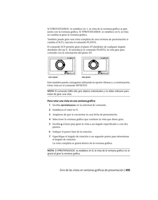 Si VPROTATEASSOC se establece en 1, la vista de la ventana gráfica se gira
junto con la ventana gráfica. Si VPROTATEASSOC se establece en 0, la vista
no cambia al girar la ventana gráfica.
También puede girar una vista completa de una ventana de presentación si
cambia el SCP y ejecuta el comando PLANTA.
El comando SCP permite girar el plano XY alrededor de cualquier ángulo
alrededor del eje Z. Al introducir el comando PLANTA, la vista gira para
coincidir con la orientación del plano XY.
Esto también puede conseguirse utilizando la opción Alinear y, a continuación,
Girar vista en el comando MVSETUP.
NOTA El comando GIRA sólo gira objetos individuales y no debe utilizarse para
tratar de girar una vista.
Para rotar una vista en una ventana gráfica
1 Escriba vprotateassoc en la solicitud de comando.
2 Establezca el valor en 1.
3 Asegúrese de que se encuentra en una ficha de presentación.
4 Seleccione la ventana gráfica que contiene la vista que desee girar.
5 Escriba g (Girar) para girar la vista a un ángulo especificado o con dos
puntos.
6 Indique el punto base de la rotación.
7 Especifique el ángulo de rotación o un segundo punto para determinar
el ángulo de rotación.
La vista completa se girará dentro de la ventana gráfica.
NOTA Si VPROTATEASSOC se establece en 0, la vista de la ventana gráfica no se
girará al girar la ventana gráfica.
Giro de las vistas en ventanas gráficas de presentación | 495
Ofrecido por www.electromanuales.com
 