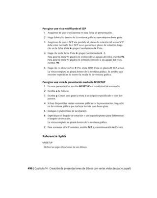 Para girar una vista modificando el SCP
1 Asegúrese de que se encuentra en una ficha de presentación.
2 Haga doble clic dentro de la ventana gráfica cuyos objetos desee girar.
3 Asegúrese de que el SCP sea paralelo al plano de rotación (el icono SCP
debe estar normal). Si el SCP no es paralelo al plano de rotación, haga
clic en la ficha Vista ➤ grupo Coordenadas ➤ Vista..
4 Haga clic en la ficha Vista ➤ grupo Coordenadas ➤ Z.
Para girar la vista 90 grados en sentido de las agujas del reloj, escriba 90.
Para girar la vista 90 grados en sentido contrario a las agujas del reloj,
escriba -90.
5 Haga clic en el menú Ver ➤ Pto. vista 3D ➤ Vista en planta ➤ SCP actual.
La vista completa se girará dentro de la ventana gráfica. Es posible que
necesite especificar de nuevo la escala de la ventana gráfica.
Para girar una vista de presentación mediante MVSETUP
1 En una presentación, escriba MVSETUP en la solicitud de comando.
2 Escriba a de Alinear.
3 Escriba g (Girar) para girar la vista a un ángulo especificado o con dos
puntos.
4 Si hay disponibles varias ventanas gráficas en la presentación, haga clic
en la ventana gráfica que incluya la vista que desea girar.
5 Indique el punto base de la rotación.
6 Especifique el ángulo de rotación o un segundo punto para determinar
el ángulo de rotación.
La vista completa se girará dentro de la ventana gráfica.
7 Para restaurar el SCP anterior, escriba SCP y, a continuación A (Previo).
Referencia rápida
MVSETUP
Define las especificaciones de un dibujo.
496 | Capítulo 14 Creación de presentaciones de dibujo con varias vistas (espacio papel)
Ofrecido por www.electromanuales.com
 