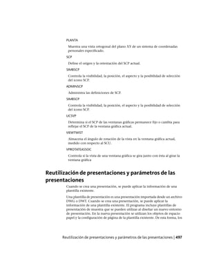 PLANTA
Muestra una vista ortogonal del plano XY de un sistema de coordenadas
personales especificado.
SCP
Define el origen y la orientación del SCP actual.
SIMBSCP
Controla la visibilidad, la posición, el aspecto y la posibilidad de selección
del icono SCP.
ADMINSCP
Administra las definiciones de SCP.
SIMBSCP
Controla la visibilidad, la posición, el aspecto y la posibilidad de selección
del icono SCP.
UCSVP
Determina si el SCP de las ventanas gráficas permanece fijo o cambia para
reflejar el SCP de la ventana gráfica actual.
VIEWTWIST
Almacena el ángulo de rotación de la vista en la ventana gráfica actual,
medido con respecto al SCU.
VPROTATEASSOC
Controla si la vista de una ventana gráfica se gira junto con ésta al girar la
ventana gráfica
Reutilización de presentaciones y parámetros de las
presentaciones
Cuando se crea una presentación, se puede aplicar la información de una
plantilla existente.
Una plantilla de presentación es una presentación importada desde un archivo
DWG o DWT. Cuando se crea una presentación, se puede aplicar la
información de una plantilla existente. El programa incluye plantillas de
presentación de muestra que se pueden utilizar al diseñar un nuevo entorno
de presentación. En la nueva presentación se utilizan los objetos de espacio
papel y la configuración de página de la plantilla existente. De esta forma, los
Reutilización de presentaciones y parámetros de las presentaciones | 497
Ofrecido por www.electromanuales.com
 