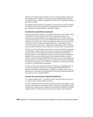 objetos de la presentación, incluidos los de las ventanas gráficas, aparecerán
en el espacio papel. También se puede conservar cualquier objeto existente
de la plantilla que se importe o suprimir los objetos. No se importarán objetos
del espacio modelo.
Las plantillas de presentación se identifican con la extensión .dwt. Sin embargo,
en el dibujo actual se puede importar una plantilla de presentación o una
presentación de cualquier dibujo o plantilla de dibujo.
Guardado de una plantilla de presentación
Puede guardar cualquier dibujo como dibujo de plantilla (archivo DWT), donde
se incluyen todos los parámetros de objetos y de presentaciones. Una
presentación se puede guardar en un archivo DWT nuevo seleccionando la
opción Guardar como en el comando PRESENTACION. El archivo de plantilla
se guarda en la carpeta de archivos de plantilla de dibujo tal como se define
en la ficha Archivos (cuadro de diálogo Opciones). La plantilla de diseño
cuenta con una extensión .dwt o .dwg similar a la plantilla o archivo de dibujo,
pero casi toda la información que almacena es esencial para la presentación.
Cuando se crea una plantilla de presentación nueva, los elementos guardados
(como bloques, capas y estilos de cota) que se utilizan en la presentación se
guardan junto con la plantilla. Estos elementos de tabla de definición se
importan junto con los parámetros de la presentación cuando la plantilla se
importa como una presentación nueva. Se recomienda utilizar la opción
Guardar como del comando PRESENTACION para crear una nueva plantilla
de presentación. Si se utiliza esta opción, los elementos de tabla de definición
sin utilizar no se guardan con el archivo; no se añaden a la nueva presentación
en la que se está importando la plantilla.
Cuando se inserta una presentación desde un dibujo o una plantilla que no
se creó con la opción Guardar como del comando PRESENTACION, los
elementos de tabla de definición que se utilizan en el dibujo, pero no en la
presentación, se insertan con la presentación. Para eliminar tablas de definición
innecesarias, use el comando LIMPIA.
Inserción de una presentación mediante DesignCenter
Si se utiliza DesignCenter™, es posible arrastrar una presentación junto con
sus objetos desde cualquier dibujo al actual.
Al utilizar DesignCenter para insertar una presentación en un dibujo, se crea
una nueva presentación que incluye todos los objetos de espacio papel, tablas
de definición y definiciones de bloque de la presentación original. Se pueden
suprimir todos los objetos innecesarios del espacio papel. Para eliminar la
498 | Capítulo 14 Creación de presentaciones de dibujo con varias vistas (espacio papel)
Ofrecido por www.electromanuales.com
 