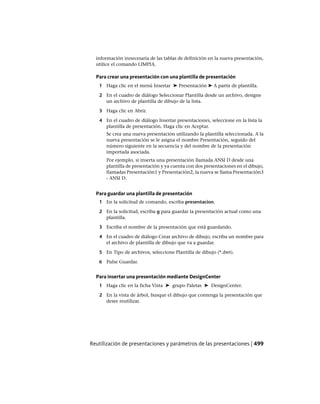 información innecesaria de las tablas de definición en la nueva presentación,
utilice el comando LIMPIA.
Para crear una presentación con una plantilla de presentación
1 Haga clic en el menú Insertar ➤ Presentación ➤ A partir de plantilla.
2 En el cuadro de diálogo Seleccionar Plantilla desde un archivo, designe
un archivo de plantilla de dibujo de la lista.
3 Haga clic en Abrir.
4 En el cuadro de diálogo Insertar presentaciones, seleccione en la lista la
plantilla de presentación. Haga clic en Aceptar.
Se crea una nueva presentación utilizando la plantilla seleccionada. A la
nueva presentación se le asigna el nombre Presentación, seguido del
número siguiente en la secuencia y del nombre de la presentación
importada asociada.
Por ejemplo, si inserta una presentación llamada ANSI D desde una
plantilla de presentación y ya cuenta con dos presentaciones en el dibujo,
llamadas Presentación1 y Presentación2, la nueva se llama Presentación3
- ANSI D.
Para guardar una plantilla de presentación
1 En la solicitud de comando, escriba presentacion.
2 En la solicitud, escriba g para guardar la presentación actual como una
plantilla.
3 Escriba el nombre de la presentación que está guardando.
4 En el cuadro de diálogo Crear archivo de dibujo, escriba un nombre para
el archivo de plantilla de dibujo que va a guardar.
5 En Tipo de archivos, seleccione Plantilla de dibujo (*.dwt).
6 Pulse Guardar.
Para insertar una presentación mediante DesignCenter
1 Haga clic en la ficha Vista ➤ grupo Paletas ➤ DesignCenter.
2 En la vista de árbol, busque el dibujo que contenga la presentación que
desee reutilizar.
Reutilización de presentaciones y parámetros de las presentaciones | 499
Ofrecido por www.electromanuales.com
 