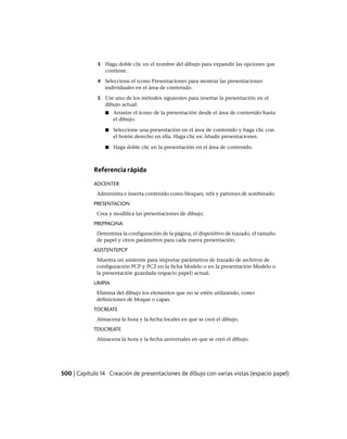 3 Haga doble clic en el nombre del dibujo para expandir las opciones que
contiene.
4 Seleccione el icono Presentaciones para mostrar las presentaciones
individuales en el área de contenido.
5 Use uno de los métodos siguientes para insertar la presentación en el
dibujo actual:
■ Arrastre el icono de la presentación desde el área de contenido hasta
el dibujo.
■ Seleccione una presentación en el área de contenido y haga clic con
el botón derecho en ella. Haga clic en Añadir presentaciones.
■ Haga doble clic en la presentación en el área de contenido.
Referencia rápida
ADCENTER
Administra e inserta contenido como bloques, refx y patrones de sombreado.
PRESENTACION
Crea y modifica las presentaciones de dibujo.
PREPPAGINA
Determina la configuración de la página, el dispositivo de trazado, el tamaño
de papel y otros parámetros para cada nueva presentación.
ASISTENTEPCP
Muestra un asistente para importar parámetros de trazado de archivos de
configuración PCP y PC2 en la ficha Modelo o en la presentación Modelo o
la presentación guardada (espacio papel) actual.
LIMPIA
Elimina del dibujo los elementos que no se estén utilizando, como
definiciones de bloque o capas.
TDCREATE
Almacena la hora y la fecha locales en que se creó el dibujo.
TDUCREATE
Almacena la hora y la fecha universales en que se creó el dibujo.
500 | Capítulo 14 Creación de presentaciones de dibujo con varias vistas (espacio papel)
Ofrecido por www.electromanuales.com
 