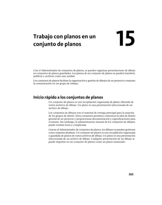 Trabajo con planos en un
conjunto de planos
Con el Administrador de conjuntos de planos, se pueden organizar presentaciones de dibujo
en conjuntos de planos guardados. Los planos de un conjunto de planos se pueden transferir,
publicar y archivar como una unidad.
Los conjuntos de planos facilitan la organización y gestión de dibujos de un proyecto y mejoran
la comunicación en un grupo de trabajo.
Inicio rápido a los conjuntos de planos
Un conjunto de planos es una recopilación organizada de planos obtenida de
varios archivos de dibujo. Un plano es una presentación seleccionada de un
archivo de dibujo.
Los conjuntos de dibujos son el material de entrega principal para la mayoría
de los grupos de diseño. Estos conjuntos permiten comunicar la idea de diseño
general de un proyecto y proporcionan documentación y especificaciones para
el mismo. Sin embargo, la administración manual de los conjuntos de dibujos
puede resultar lenta y complicada.
Gracias al Administrador de conjuntos de planos, los dibujos se pueden gestionar
como conjuntos de planos. Un conjunto de planos es una recopilación organizada
y guardada de planos de varios archivos de dibujo. Un plano es una presentación
seleccionada de un archivo de dibujo. Cualquier presentación de un dibujo se
puede importar en un conjunto de planos como un plano numerado.
15
503
Ofrecido por www.electromanuales.com
 
