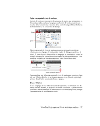 Fichas y grupos de la cinta de opciones
La cinta de opciones se compone de una serie de grupos que se organizan en
fichas etiquetadas por tarea. Los grupos de la cinta de opciones contienen
muchas de las herramientas y muchos de los controles disponibles en las barras
de herramientas y en los cuadros de diálogo.
Algunos grupos de la cinta de opciones muestran un cuadro de diálogo
relacionado con el grupo. El iniciador del cuadro de diálogo es un icono de
flecha, , en la esquina inferior derecha del grupo. El iniciador del cuadro de
diálogo indica que se puede mostrar un cuadro de diálogo relacionado. Para
visualizar el cuadro de diálogo relacionado, haga clic en el iniciador.
Para especificar qué fichas y grupos de la cinta de opciones se muestran, haga
clic con el botón derecho en la cinta de opciones y, en el menú contextual,
active o desactive los nombres de fichas o grupos.
Grupos flotantes
Si saca un grupo de una ficha de la cinta de opciones y lo lleva a un área de
dibujo o a otro monitor, el grupo flotará donde lo coloque. El grupo flotante
permanece abierto hasta que lo lleve de nuevo a la cinta de opciones, aunque
cambie de fichas de la cinta de opciones.
Visualización y organización de la cinta de opciones | 27
Ofrecido por www.electromanuales.com
 