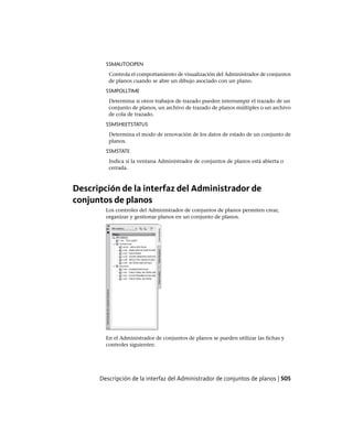 SSMAUTOOPEN
Controla el comportamiento de visualización del Administrador de conjuntos
de planos cuando se abre un dibujo asociado con un plano.
SSMPOLLTIME
Determina si otros trabajos de trazado pueden interrumpir el trazado de un
conjunto de planos, un archivo de trazado de planos múltiples o un archivo
de cola de trazado.
SSMSHEETSTATUS
Determina el modo de renovación de los datos de estado de un conjunto de
planos.
SSMSTATE
Indica si la ventana Administrador de conjuntos de planos está abierta o
cerrada.
Descripción de la interfaz del Administrador de
conjuntos de planos
Los controles del Administrador de conjuntos de planos permiten crear,
organizar y gestionar planos en un conjunto de planos.
En el Administrador de conjuntos de planos se pueden utilizar las fichas y
controles siguientes:
Descripción de la interfaz del Administrador de conjuntos de planos | 505
Ofrecido por www.electromanuales.com
 