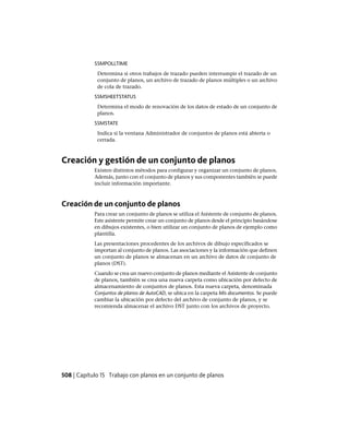 SSMPOLLTIME
Determina si otros trabajos de trazado pueden interrumpir el trazado de un
conjunto de planos, un archivo de trazado de planos múltiples o un archivo
de cola de trazado.
SSMSHEETSTATUS
Determina el modo de renovación de los datos de estado de un conjunto de
planos.
SSMSTATE
Indica si la ventana Administrador de conjuntos de planos está abierta o
cerrada.
Creación y gestión de un conjunto de planos
Existen distintos métodos para configurar y organizar un conjunto de planos.
Además, junto con el conjunto de planos y sus componentes también se puede
incluir información importante.
Creación de un conjunto de planos
Para crear un conjunto de planos se utiliza el Asistente de conjunto de planos.
Este asistente permite crear un conjunto de planos desde el principio basándose
en dibujos existentes, o bien utilizar un conjunto de planos de ejemplo como
plantilla.
Las presentaciones procedentes de los archivos de dibujo especificados se
importan al conjunto de planos. Las asociaciones y la información que definen
un conjunto de planos se almacenan en un archivo de datos de conjunto de
planos (DST).
Cuando se crea un nuevo conjunto de planos mediante el Asistente de conjunto
de planos, también se crea una nueva carpeta como ubicación por defecto de
almacenamiento de conjuntos de planos. Esta nueva carpeta, denominada
Conjuntos de planos de AutoCAD, se ubica en la carpeta Mis documentos. Se puede
cambiar la ubicación por defecto del archivo de conjunto de planos, y se
recomienda almacenar el archivo DST junto con los archivos de proyecto.
508 | Capítulo 15 Trabajo con planos en un conjunto de planos
Ofrecido por www.electromanuales.com
 