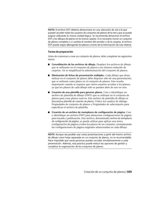 NOTA El archivo DST debería almacenarse en una ubicación de red a la que
puedan acceder todos los usuarios de conjuntos de planos de la red y que se pueda
asignar utilizando la misma unidad lógica. Se recomienda almacenar el archivo
DST y los dibujos de planos en la misma carpeta. Si es necesario mover un conjunto
de planos completo o si cambia el nombre del servidor o de la carpeta, el archivo
DST puede seguir albergando los planos a través de la información de ruta relativa.
Tareas de preparación
Antes de comenzar a crear un conjunto de planos, debe completar las siguientes
tareas:
■ Consolidación de los archivos de dibujo. Desplace los archivos de dibujo
que se utilizarán en el conjunto de planos a un número reducido de
carpetas. Así se simplificará la administración del conjunto de planos.
■ Eliminación de fichas de presentación múltiples. Cada dibujo que desee
utilizar en el conjunto de planos debe disponer sólo de una presentación,
que se utilizará como plano en el conjunto de planos. Esto resulta
importante cuando se requiere que varios usuarios accedan a los planos,
ya que los planos de cada dibujo sólo se pueden abrir de uno en uno.
■ Creación de una plantilla para generar planos. Cree o identifique un
archivo de plantilla de dibujo (DWT) que se utilizará en el conjunto de
planos para crear planos nuevos. Este archivo de plantilla de dibujo se
denomina plantilla de creación de planos. Utilice los cuadros de diálogo
Propiedades de conjunto de planos o Propiedades de subconjunto para
especificar el archivo de plantilla.
■ Creación de un archivo de reemplazos de configuración de página. Cree
o identifique un archivo DWT para almacenar configuraciones de página
para trazado y publicación. Este archivo, denominado archivo de reemplazos
de configuración de página, se puede utilizar para aplicar una única
configuración de página a todos los planos de un conjunto, reemplazando
las configuraciones de página originales almacenadas en cada dibujo.
NOTA Aunque sea posible usar varias presentaciones a partir del mismo archivo
de dibujo como hojas separadas en un conjunto de planos, no es recomendable.
Hace imposible que varias personas puedan acceder simultáneamente a cada
presentación. Además, esta práctica puede reducir las opciones de gestión y
complicar la organización de los conjuntos de planos.
Creación de un conjunto de planos | 509
Ofrecido por www.electromanuales.com
 