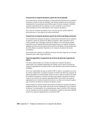 Creación de un conjunto de planos a partir de uno de ejemplo
En el Asistente de conjunto de planos, al seleccionar la creación de un conjunto
de planos a partir de uno de ejemplo, éste último proporciona la estructura
organizativa y los parámetros por defecto para el nuevo conjunto. También
se puede especificar que las carpetas se creen conforme a las rutas de
almacenamiento de los subconjuntos del conjunto de planos.
Tras crear un conjunto de planos vacío con esta opción, podrá importar
presentaciones o crear planos de forma individual.
Creación de un conjunto de planos a partir de archivos de dibujo existentes
En el Asistente de conjunto de planos, al seleccionar la creación de un conjunto
de planos a partir de archivos de dibujo existentes, debe especificar una o
varias carpetas que contengan archivos de dibujo. Con esta opción puede
especificar que la organización del subconjunto para el conjunto de planos
duplique la estructura de carpetas de los archivos de dibujo. Las presentaciones
de estos dibujos se pueden importar en el conjunto de planos de forma
automática.
Para añadir más carpetas con dibujos de forma sencilla, haga clic en el botón
Examinar para cada carpeta adicional.
Copia de seguridad y recuperación de archivos de datos de conjuntos de
planos
Los datos almacenados en el archivo de datos de conjunto de planos
representan una cantidad importante de trabajo, por lo que la creación de
copias de seguridad de los archivos DST es tan relevante como la de los archivos
de dibujo.
En el caso improbable de que un archivo DST se dañe o se produzca un error
de usuario importante, se puede recuperar el archivo de datos de conjunto de
planos guardado con anterioridad. Cada vez que se abre un archivo de datos
de conjunto de planos, el archivo de datos de conjunto de planos actual se
copia en un archivo de copia de seguridad (DS$). Este archivo de copia de
seguridad tiene el mismo nombre de archivo y se ubica en la misma carpeta
que el archivo de datos de conjunto de planos actual.
Para recuperar la versión anterior del archivo de datos de conjunto de planos,
asegúrese primero de que nadie más de la red esté trabajando en el conjunto
de planos. A continuación, se recomienda que copie el archivo DST existente
con un nombre de archivo distinto. Finalmente, cambie la extensión DS$ del
archivo de copia de seguridad por la extensión DST.
510 | Capítulo 15 Trabajo con planos en un conjunto de planos
Ofrecido por www.electromanuales.com
 