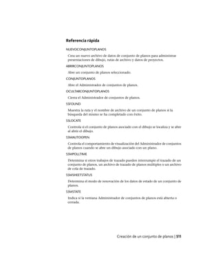 Referencia rápida
NUEVOCONJUNTOPLANOS
Crea un nuevo archivo de datos de conjunto de planos para administrar
presentaciones de dibujo, rutas de archivo y datos de proyectos.
ABRIRCONJUNTOPLANOS
Abre un conjunto de planos seleccionado.
CONJUNTOPLANOS
Abre el Administrador de conjuntos de planos.
OCULTARCONJUNTOPLANOS
Cierra el Administrador de conjuntos de planos.
SSFOUND
Muestra la ruta y el nombre de archivo de un conjunto de planos si la
búsqueda del mismo se ha completado con éxito.
SSLOCATE
Controla si el conjunto de planos asociado con el dibujo se localiza y se abre
al abrir el dibujo.
SSMAUTOOPEN
Controla el comportamiento de visualización del Administrador de conjuntos
de planos cuando se abre un dibujo asociado con un plano.
SSMPOLLTIME
Determina si otros trabajos de trazado pueden interrumpir el trazado de un
conjunto de planos, un archivo de trazado de planos múltiples o un archivo
de cola de trazado.
SSMSHEETSTATUS
Determina el modo de renovación de los datos de estado de un conjunto de
planos.
SSMSTATE
Indica si la ventana Administrador de conjuntos de planos está abierta o
cerrada.
Creación de un conjunto de planos | 511
Ofrecido por www.electromanuales.com
 