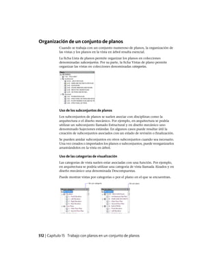 Organización de un conjunto de planos
Cuando se trabaja con un conjunto numeroso de planos, la organización de
las vistas y los planos en la vista en árbol resulta esencial.
La ficha Lista de planos permite organizar los planos en colecciones
denominadas subconjuntos. Por su parte, la ficha Vistas de plano permite
organizar las vistas en colecciones denominadas categorías.
Uso de los subconjuntos de planos
Los subconjuntos de planos se suelen asociar con disciplinas como la
arquitectura o el diseño mecánico. Por ejemplo, en arquitectura se podría
utilizar un subconjunto llamado Estructural y en diseño mecánico uno
denominado Sujeciones estándar. En algunos casos puede resultar útil la
creación de subconjuntos asociados con un estado de revisión o finalización.
Se pueden anidar subconjuntos en otros subconjuntos cuando sea necesario.
Una vez creados o importados los planos o subconjuntos, puede reorganizarlos
arrastrándolos en la vista en árbol.
Uso de las categorías de visualización
Las categorías de vista suelen estar asociadas con una función. Por ejemplo,
en arquitectura se podría utilizar una categoría de vista llamada Alzados y en
diseño mecánico una denominada Descompuestas.
Puede mostrar vistas por categorías o por el plano en el que se encuentran.
512 | Capítulo 15 Trabajo con planos en un conjunto de planos
Ofrecido por www.electromanuales.com
 