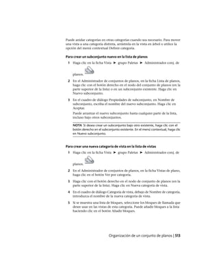 Puede anidar categorías en otras categorías cuando sea necesario. Para mover
una vista a una categoría distinta, arrástrela en la vista en árbol o utilice la
opción del menú contextual Definir categoría.
Para crear un subconjunto nuevo en la lista de planos
1 Haga clic en la ficha Vista ➤ grupo Paletas ➤ Administrador conj. de
planos.
2 En el Administrador de conjuntos de planos, en la ficha Lista de planos,
haga clic con el botón derecho en el nodo del conjunto de planos (en la
parte superior de la lista) o en un subconjunto existente. Haga clic en
Nuevo subconjunto.
3 En el cuadro de diálogo Propiedades de subconjunto, en Nombre de
subconjunto, escriba el nombre del nuevo subconjunto. Haga clic en
Aceptar.
Puede arrastrar el nuevo subconjunto hasta cualquier parte de la lista,
incluso bajo otros subconjuntos.
NOTA Si desea crear un subconjunto bajo otro existente, haga clic con el
botón derecho en el subconjunto existente. En el menú contextual, haga clic
en Nuevo subconjunto.
Para crear una nueva categoría de vista en la lista de vistas
1 Haga clic en la ficha Vista ➤ grupo Paletas ➤ Administrador conj. de
planos.
2 En el Administrador de conjuntos de planos, en la ficha Vistas de plano,
haga clic en el botón Ver por categoría.
3 Haga clic con el botón derecho en el nodo de conjunto de planos (en la
parte superior de la lista). Haga clic en Nueva categoría de vista.
4 En el cuadro de diálogo Categoría de vista, debajo de Nombre de categoría,
introduzca el nombre de la nueva categoría de vista.
5 Si se muestra una lista de bloques, seleccione los bloques de llamada que
desee usar en las vistas de esta categoría. Puede añadir bloques a la lista
haciendo clic en el botón Añadir bloques.
Organización de un conjunto de planos | 513
Ofrecido por www.electromanuales.com
 