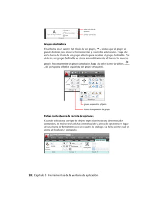 Grupos deslizables
Una flecha en el centro del título de un grupo, , indica que el grupo se
puede deslizar para mostrar herramientas y controles adicionales. Haga clic
en la barra de título de un grupo abierto para mostrar el grupo deslizable. Por
defecto, un grupo deslizable se cierra automáticamente al hacer clic en otro
grupo. Para mantener un grupo ampliado, haga clic en el icono de alfiler,
, de la esquina inferior izquierda del grupo deslizable.
Fichas contextuales de la cinta de opciones
Cuando selecciona un tipo de objeto específico o ejecuta determinados
comandos, se muestra una ficha contextual de la cinta de opciones en lugar
de una barra de herramientas o un cuadro de diálogo. La ficha contextual se
cierra al finalizar el comando.
28 | Capítulo 3 Herramientas de la ventana de aplicación
Ofrecido por www.electromanuales.com
 
