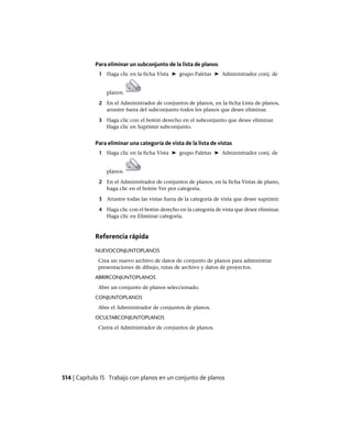 Para eliminar un subconjunto de la lista de planos
1 Haga clic en la ficha Vista ➤ grupo Paletas ➤ Administrador conj. de
planos.
2 En el Administrador de conjuntos de planos, en la ficha Lista de planos,
arrastre fuera del subconjunto todos los planos que desee eliminar.
3 Haga clic con el botón derecho en el subconjunto que desee eliminar.
Haga clic en Suprimir subconjunto.
Para eliminar una categoría de vista de la lista de vistas
1 Haga clic en la ficha Vista ➤ grupo Paletas ➤ Administrador conj. de
planos.
2 En el Administrador de conjuntos de planos, en la ficha Vistas de plano,
haga clic en el botón Ver por categoría.
3 Arrastre todas las vistas fuera de la categoría de vista que desee suprimir.
4 Haga clic con el botón derecho en la categoría de vista que desee eliminar.
Haga clic en Eliminar categoría.
Referencia rápida
NUEVOCONJUNTOPLANOS
Crea un nuevo archivo de datos de conjunto de planos para administrar
presentaciones de dibujo, rutas de archivo y datos de proyectos.
ABRIRCONJUNTOPLANOS
Abre un conjunto de planos seleccionado.
CONJUNTOPLANOS
Abre el Administrador de conjuntos de planos.
OCULTARCONJUNTOPLANOS
Cierra el Administrador de conjuntos de planos.
514 | Capítulo 15 Trabajo con planos en un conjunto de planos
Ofrecido por www.electromanuales.com
 