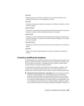SSFOUND
Muestra la ruta y el nombre de archivo de un conjunto de planos si la
búsqueda del mismo se ha completado con éxito.
SSLOCATE
Controla si el conjunto de planos asociado con el dibujo se localiza y se abre
al abrir el dibujo.
SSMAUTOOPEN
Controla el comportamiento de visualización del Administrador de conjuntos
de planos cuando se abre un dibujo asociado con un plano.
SSMPOLLTIME
Determina si otros trabajos de trazado pueden interrumpir el trazado de un
conjunto de planos, un archivo de trazado de planos múltiples o un archivo
de cola de trazado.
SSMSHEETSTATUS
Determina el modo de renovación de los datos de estado de un conjunto de
planos.
SSMSTATE
Indica si la ventana Administrador de conjuntos de planos está abierta o
cerrada.
Creación y modificación de planos
El Administrador de conjuntos de planos ofrece distintas opciones para crear
planos y añadir vistas, bien a través de un menú contextual o mediante uno
de los botones de las fichas. La modificación de un plano se debe realizar
siempre desde un conjunto de planos abierto.
A continuación se describen las operaciones más usuales con planos. Para
acceder a los comandos se puede hacer clic con el botón derecho en un
elemento de la vista en árbol, a fin de mostrar el menú contextual pertinente.
■ Importación de presentaciones como planos.Una vez creado un conjunto
de planos, puede importar una o más presentaciones de los dibujos
existentes. Puede inicializar una presentación haciendo clic en su ficha
para activar la presentación sin utilizar previamente. Las presentaciones
no contienen ningún parámetro de trazado antes de la inicialización. Una
vez inicializadas, las presentaciones se pueden dibujar, publicar y añadir
a los conjuntos de planos como planos (después de guardar el dibujo). Es
Creación y modificación de planos | 515
Ofrecido por www.electromanuales.com
 