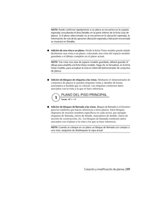 NOTA Puede confirmar rápidamente si un plano se encuentra en la carpeta
esperada consultando el área Detalles en la parte inferior de la ficha Lista de
planos. Si el plano seleccionado no se encuentra en la ubicación esperada, la
información de ruta de las opciones Ubicación esperada y Ubicación encontrada
se mostrará en Detalles.
■ Adición de una vista a un plano. Desde la ficha Vistas modelo puede añadir
fácilmente una vista a un plano, colocando una vista del espacio modelo
guardada o el dibujo completo en el plano actual.
NOTA Tras crear una vista de espacio modelo guardada, deberá guardar el
dibujo para añadirla a la ficha Vistas modelo. Haga clic en Actualizar, en la ficha
Vistas modelo, para actualizar la vista en árbol del Administrador de conjuntos
de planos.
■ Adición de bloques de etiqueta a las vistas. Mediante el Administrador de
conjuntos de planos se pueden etiquetar vistas y detalles de forma
automática a medida que se colocan. Las etiquetas contienen datos
asociados con la vista a la que se hace referencia.
■ Adición de bloques de llamada a las vistas. Bloques de llamada es el término
para los símbolos que hacen referencia a otros planos. Estos bloques
disponen de muchos nombres específicos en cada sector, por ejemplo
etiquetas de llamada, claves de detalle, marcadores de detalle, claves de
sección de construcción, etc. Los bloques de llamada contienen datos
asociados con el plano y la vista a los que se hace referencia.
NOTA Cuando se coloque en un plano un bloque de llamada con campos o
una vista, asegúrese de desbloquear la capa actual.
Creación y modificación de planos | 517
Ofrecido por www.electromanuales.com
 